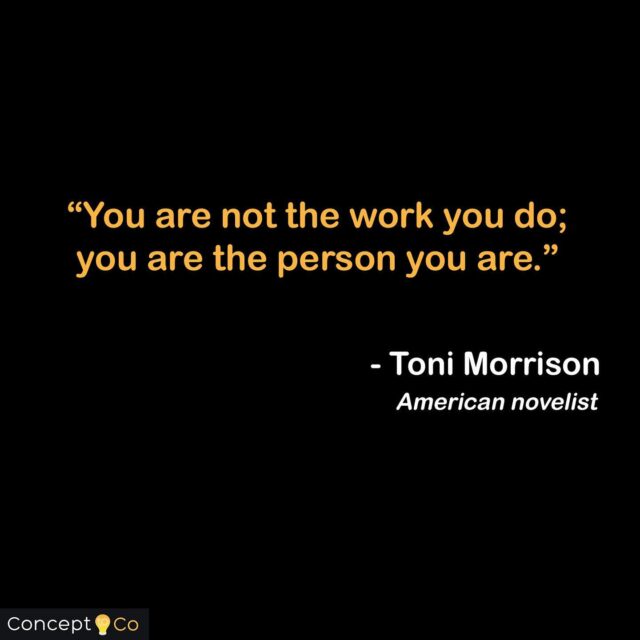 “You are not the work you do; you are the person you are.” - Toni Morrison (American Novelist, Book Editor, and College Professor)

#tonimorrison #concepttoco 
#fridaymotivation #quotes #qotd #quoteoftheday #motivation #entrepreneur #entrepreneurship 
#inspiration #tonimorrisonquote #beyourself